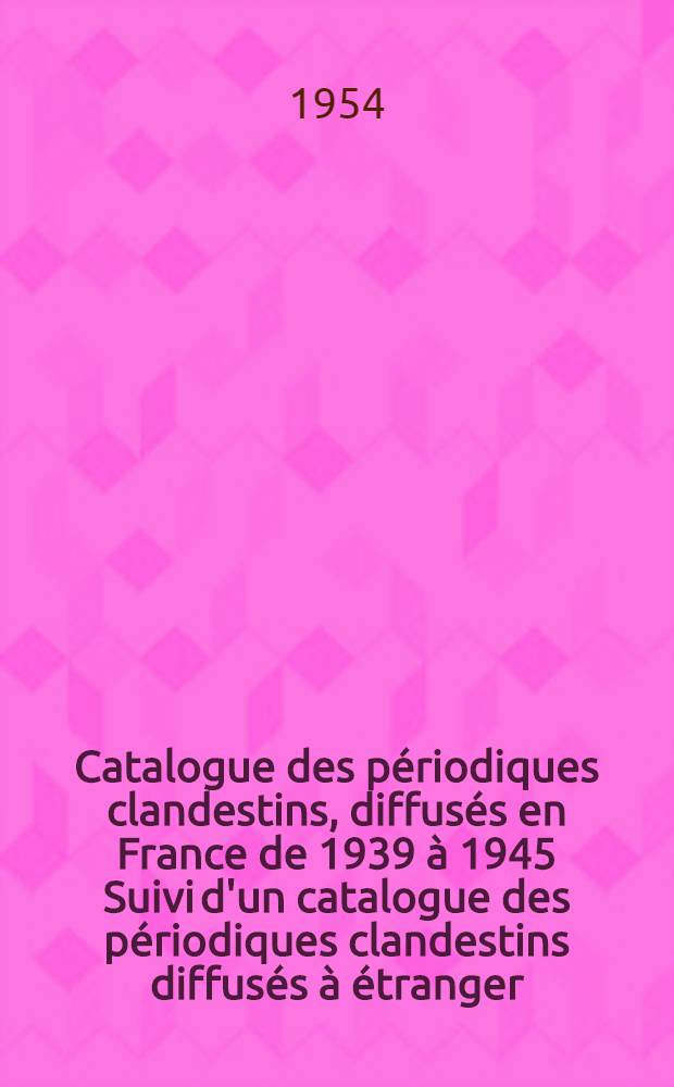 Catalogue des p&eacute;riodiques clandestins, [diffus&eacute;s en France de 1939 &agrave; 1945 Suivi d'un catalogue des p&eacute;riodiques clandestins diffus&eacute;s &agrave; &eacute;tranger]