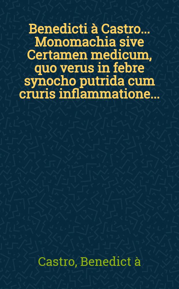 Benedicti à Castro ... Monomachia sive Certamen medicum, quo verus in febre synocho putrida cum cruris inflammatione ...