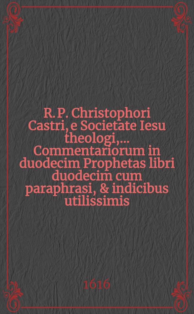 R. P. Christophori Castri, e Societate Iesu theologi, ... Commentariorum in duodecim Prophetas libri duodecim cum paraphrasi, & indicibus utilissimis