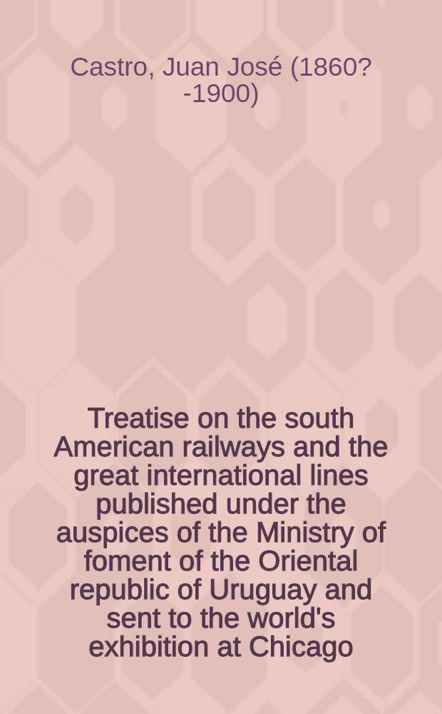 Treatise on the south American railways and the great international lines published under the auspices of the Ministry of foment of the Oriental republic of Uruguay and sent to the world's exhibition at Chicago