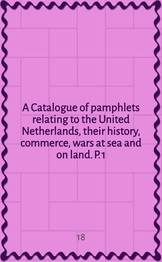 A Catalogue of pamphlets relating to the United Netherlands, their history, commerce, wars at sea and on land. P. 1 : Their wars at sea from 1588 to the end of the eighteenth century