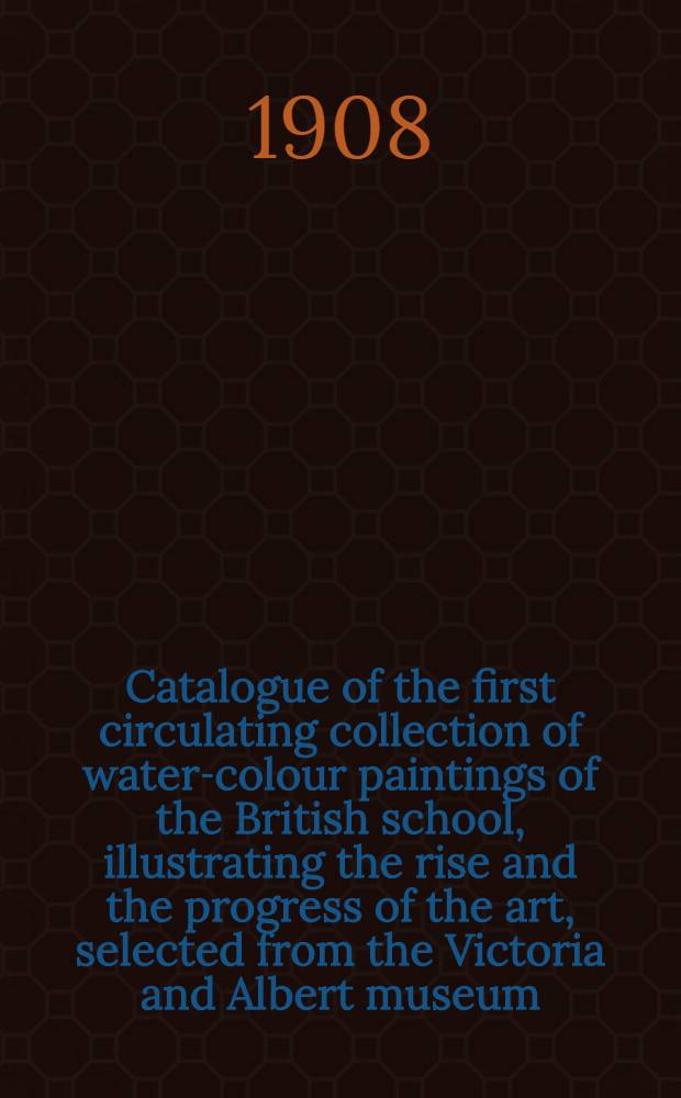 Catalogue of the first circulating collection of water-colour paintings of the British school, illustrating the rise and the progress of the art, selected from the Victoria and Albert museum, South Kensington