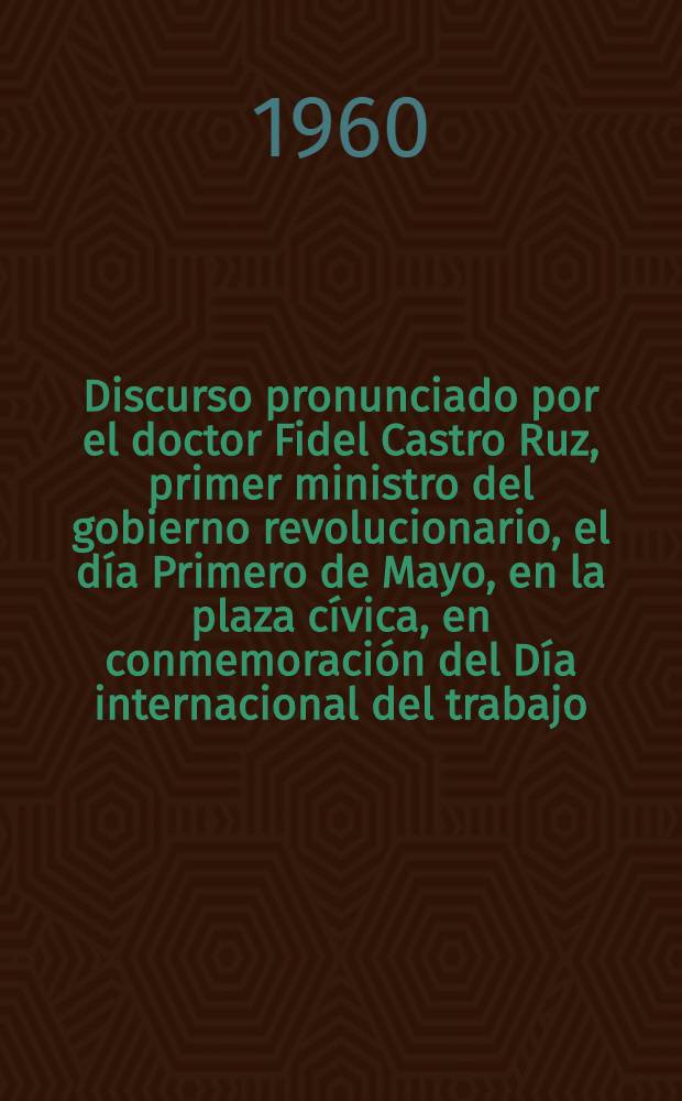 [Discurso pronunciado por el doctor Fidel Castro Ruz, primer ministro del gobierno revolucionario, el día Primero de Mayo, en la plaza cívica, en conmemoración del Día internacional del trabajo] : 1-ro de mayo de 1960