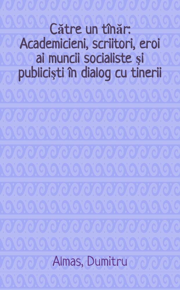 Către un tînăr : Academicieni, scriitori, eroi ai muncii socialiste şi publicişti în dialog cu tinerii