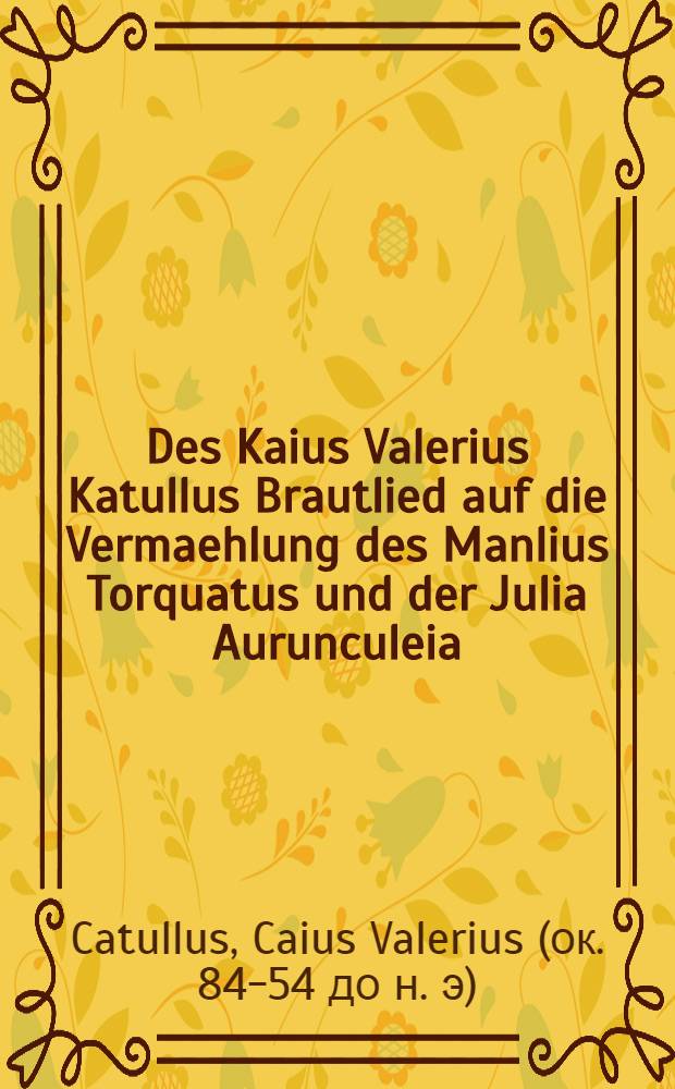 Des Kaius Valerius Katullus Brautlied auf die Vermaehlung des Manlius Torquatus und der Julia Aurunculeia