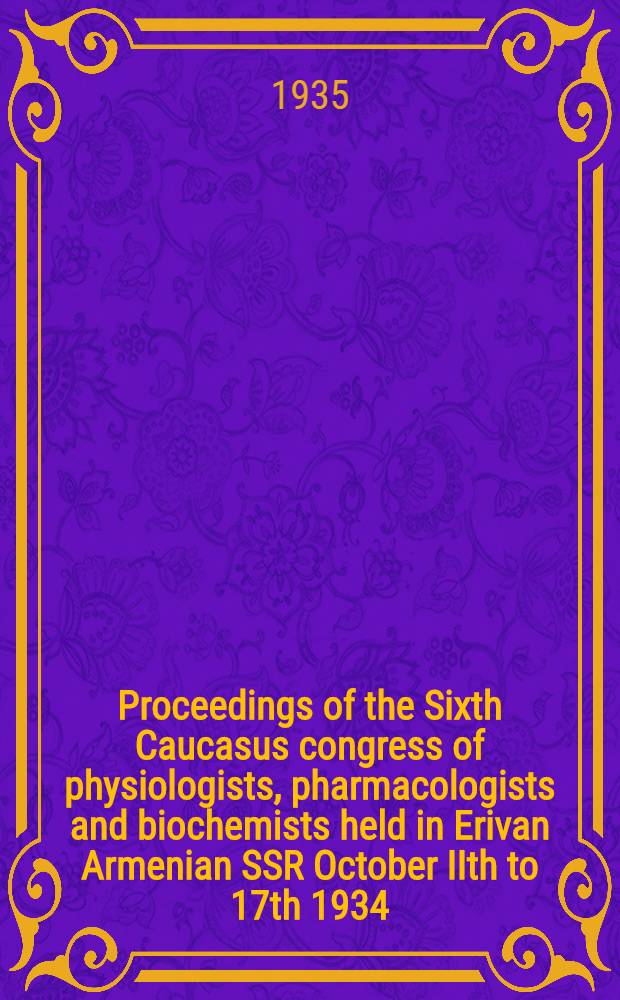 Proceedings of the Sixth Caucasus congress of physiologists, pharmacologists and biochemists held in Erivan Armenian SSR October IIth to 17th 1934 : Authors briefs and summaries
