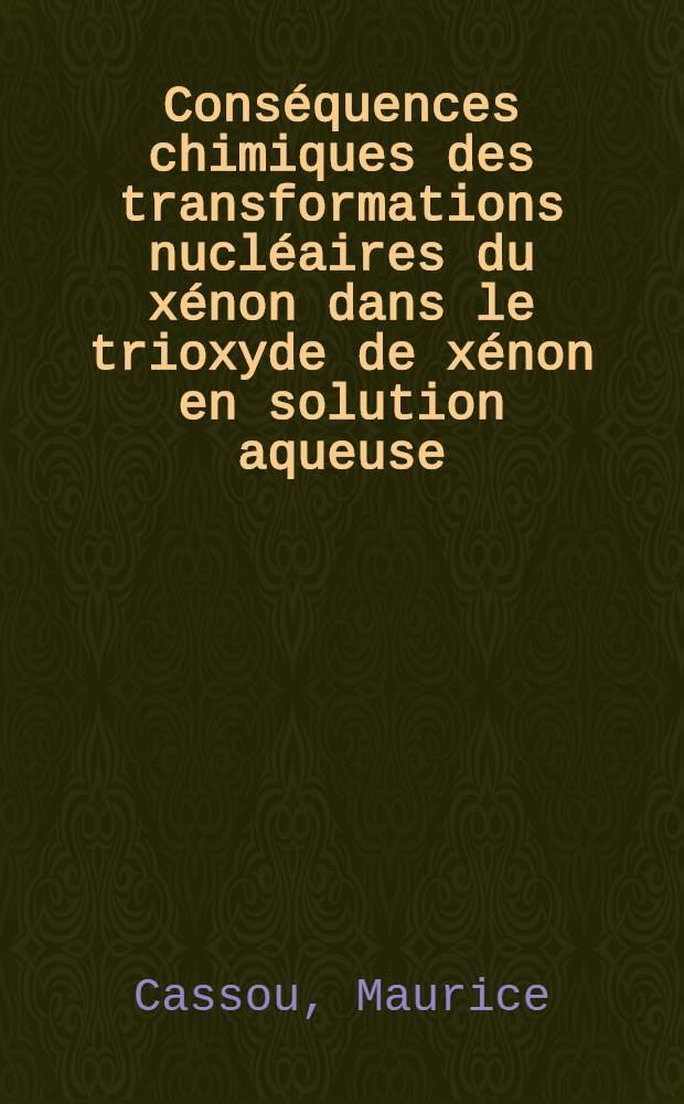 Conséquences chimiques des transformations nucléaires du xénon dans le trioxyde de xénon en solution aqueuse : Thèse prés. à la Fac. des sciences de l'Univ. de Strasbourg ..