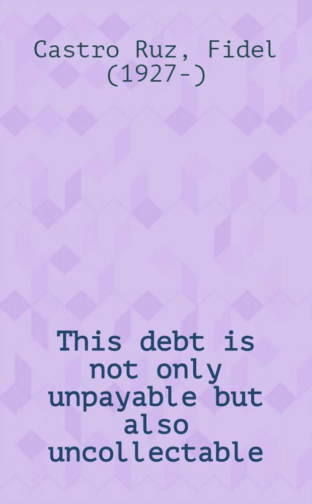 This debt is not only unpayable but also uncollectable : Adress in the 4th Congr. of the Latin-Amer. federation of journalists (FELAP) on the afternoon of Sunday, July 7, 1985