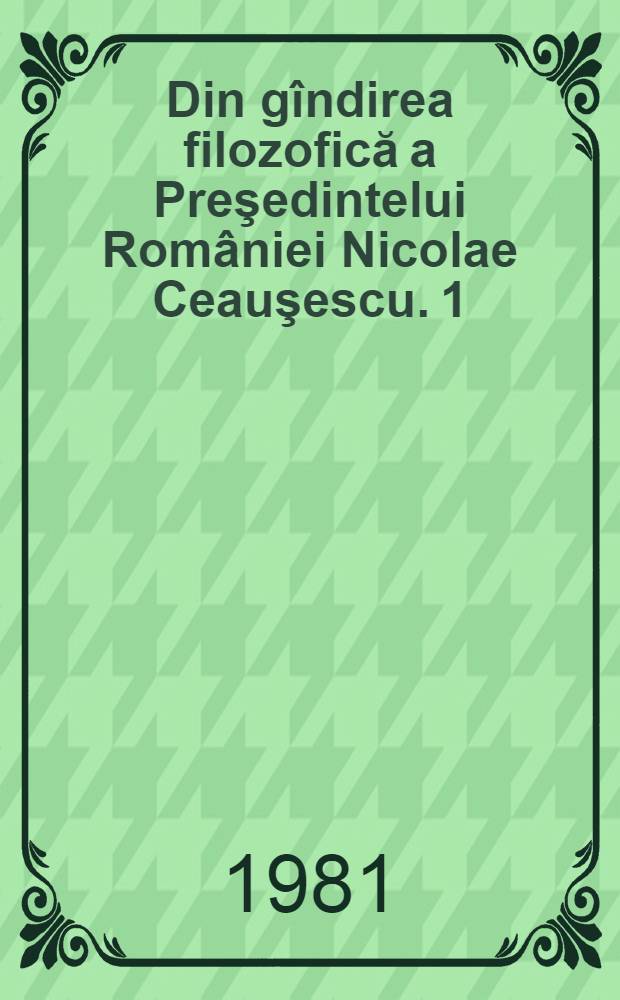 Din gîndirea filozofică a Preşedintelui României Nicolae Ceauşescu. [1] : Concepţia materialist-dialectică, baza ideologică a politicii şi activităţii Partidului comunist român