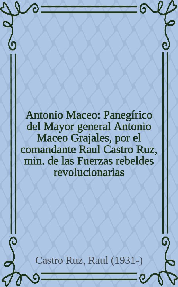 Antonio Maceo : Panegírico del Mayor general Antonio Maceo Grajales, por el comandante Raul Castro Ruz, min. de las Fuerzas rebeldes revolucionarias : Sesión solemne del Gobierno, dic. 7 de 1959