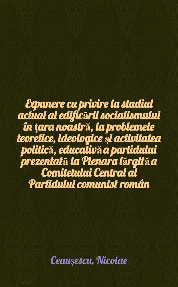 Expunere cu privire la stadiul actual al edificării socialismului în ţara noastră, la problemele teoretice, ideologice şi activitatea politică, educativă a partidului prezentată la Plenara lărgită a Comitetului Central al Partidului comunist român, 1-2 iunie 1982; Cuvîntare la încheierea lucrărilor plenarei / Nicolae Ceauşescu
