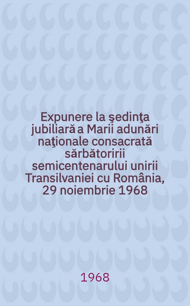 Expunere la şedinţa jubiliară a Marii adunări naţionale consacrată sărbătoririi semicentenarului unirii Transilvaniei cu România, 29 noiembrie 1968