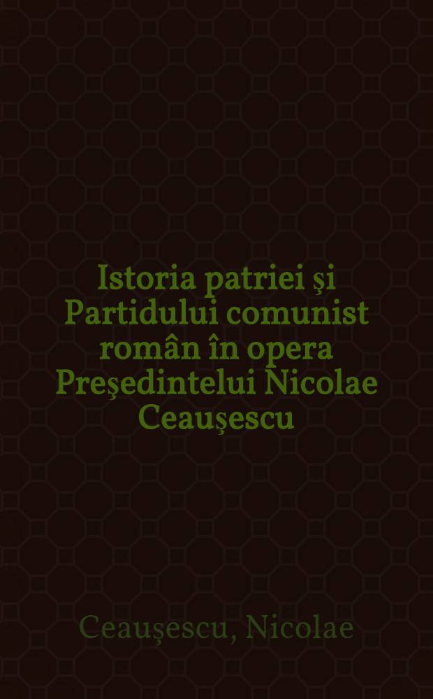 Istoria patriei şi Partidului comunist român în opera Preşedintelui Nicolae Ceauşescu : Culegere de extrase din cuvîntările şi art