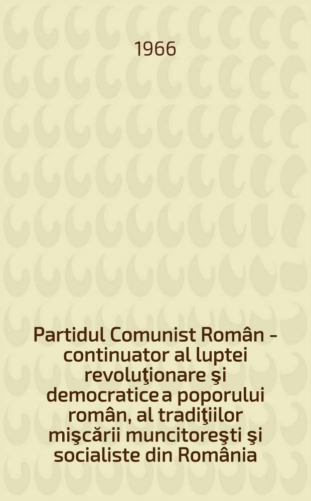 Partidul Comunist Român - continuator al luptei revoluţionare şi democratice a poporului român, al tradiţiilor mişcării muncitoreşti şi socialiste din România : Expunere la adunarea festivă organizată cu prilejul aniversării a 45 de ani de la crearea Partidului Comunist Român - 7 mai 1966
