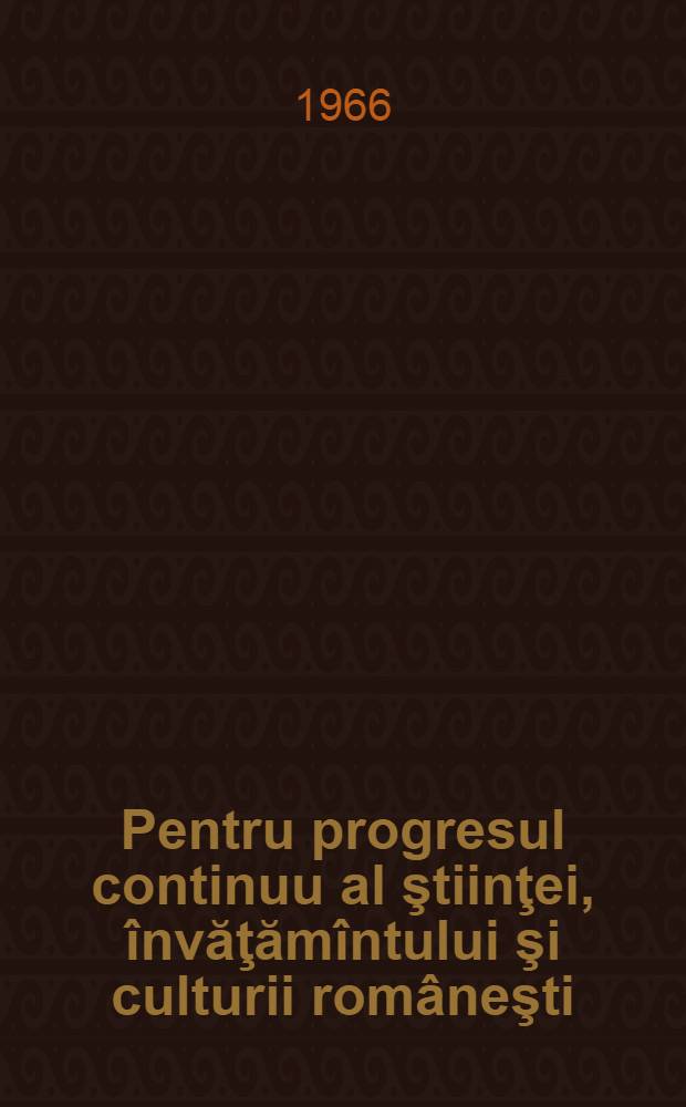 Pentru progresul continuu al ştiinţei, învăţămîntului şi culturii româneşti : Cuvînt de salut la sesiunea solemnă consacrată sărbătoririi centenarului Academiei Republicii România 26 septembrie 1966 : Cuvîntare la adunarea consacrată deschiderii festive a anului univ. 1966-1967. 3 octombrie 1966