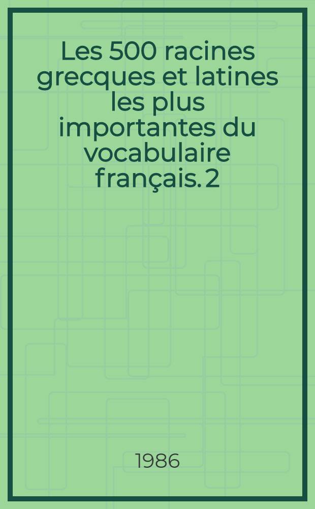 Les 500 racines grecques et latines les plus importantes du vocabulaire français. 2 : Racines latines