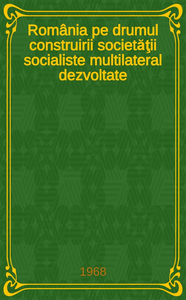 România pe drumul construirii societăţii socialiste multilateral dezvoltate : Rapoarte, cuvîntări, articole