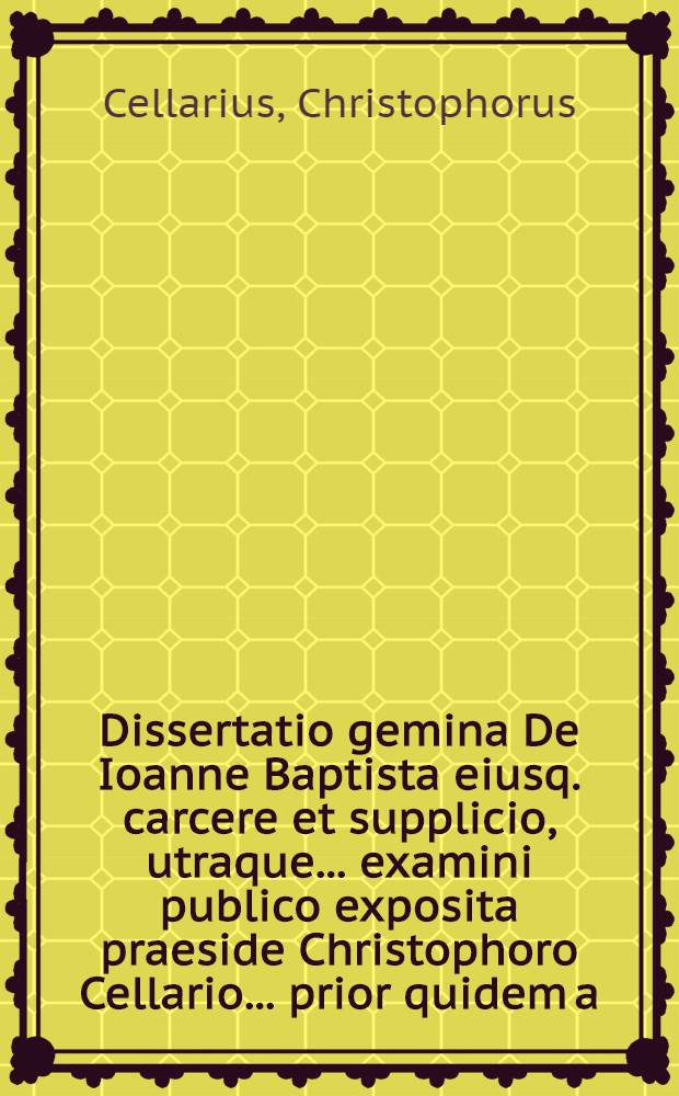 Dissertatio gemina De Ioanne Baptista eiusq. carcere et supplicio, utraque ... examini publico exposita praeside Christophoro Cellario ... prior quidem a. d. XXVI Iunii CIƆIƆCXCIV respondente Gothofredo Kohlreiff ..., posterior a. d. XXIII Decemb. CIƆIƆCXCVIII defendente Ioanne Reiche ...