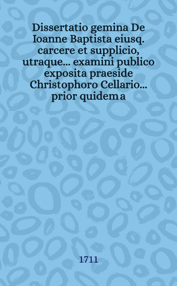 Dissertatio gemina De Ioanne Baptista eiusq. carcere et supplicio, utraque ... examini publico exposita praeside Christophoro Cellario ... prior quidem a. d. XXVI Iunii CIƆIƆCXCIV respondente Gothofredo Kohlreiff ..., posterior a. d. XXIII Decemb. CIƆIƆCXCVIII defendente Ioanne Reiche ...