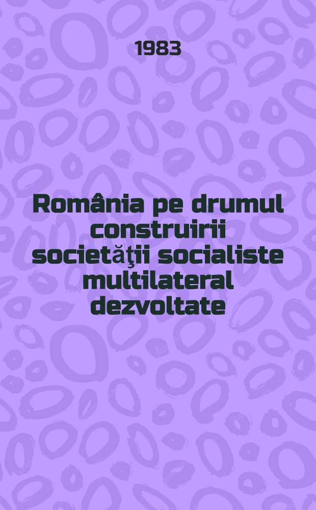 România pe drumul construirii societăţii socialiste multilateral dezvoltate : Rapoarte, cuvîntări, articole. 25 : Decembrie 1982 - mai 1983