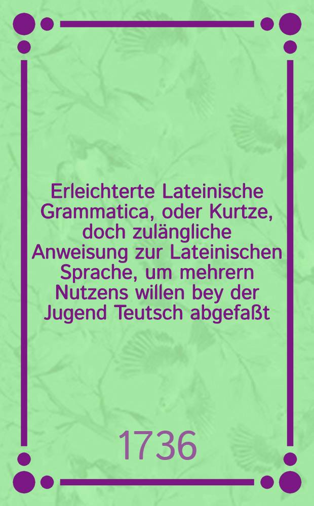 Erleichterte Lateinische Grammatica, oder Kurtze, doch zulängliche Anweisung zur Lateinischen Sprache, um mehrern Nutzens willen bey der Jugend Teutsch abgefaßt, mit eingemengten nützlichen Anmerkungen, so von denen gemeinen Grammaticis übergangen werden