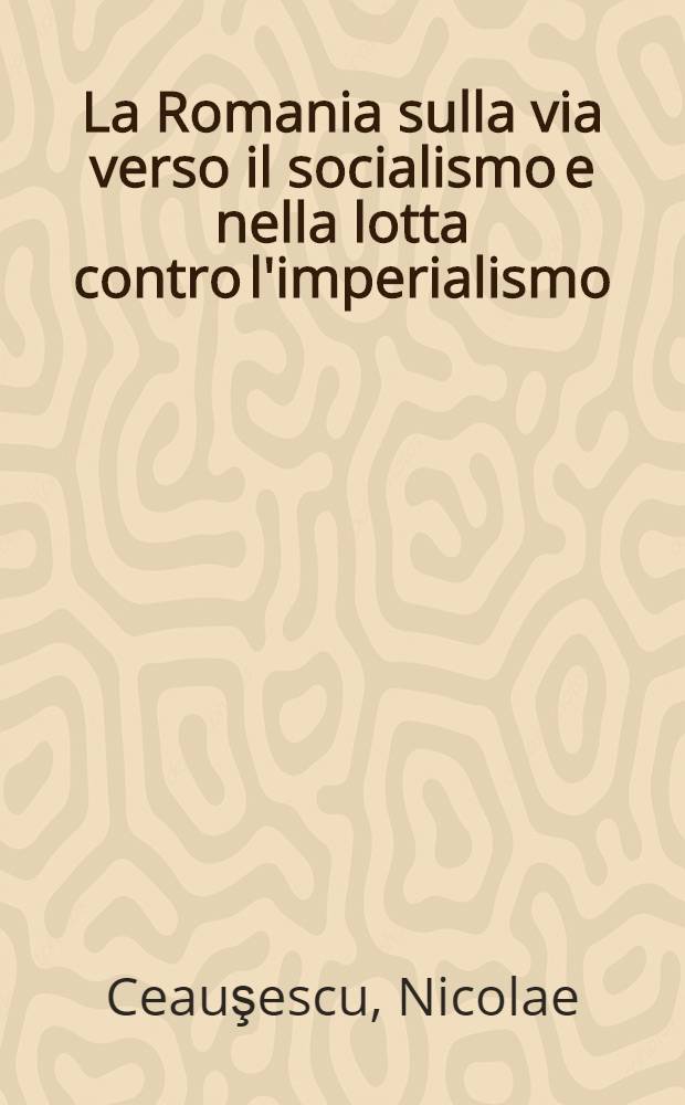 La Romania sulla via verso il socialismo e nella lotta contro l'imperialismo : Relazioni e articole 1965-1970
