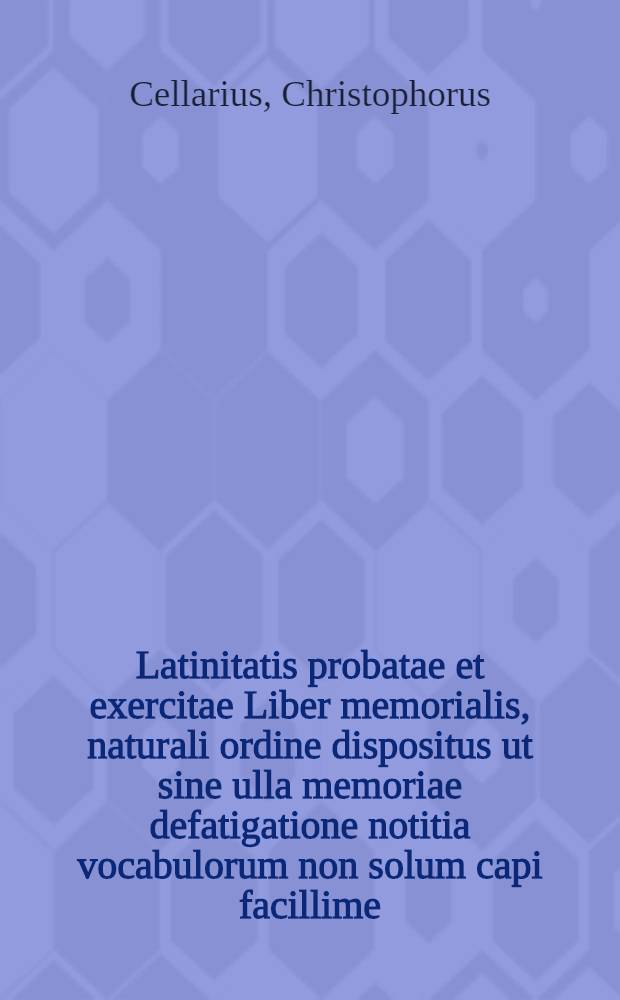 Latinitatis probatae et exercitae Liber memorialis, naturali ordine dispositus ut sine ulla memoriae defatigatione notitia vocabulorum non solum capi facillime, sed feliciter etiam repeti ac conservari possit, serenissimis auspiciis et sacro mandato in usum scholasticae iuventutis
