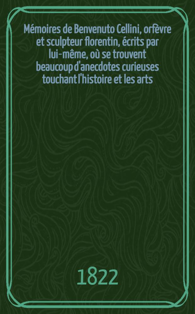M&eacute;moires de Benvenuto Cellini, orf&egrave;vre et sculpteur florentin, &eacute;crits par lui-m&ecirc;me, o&ugrave; se trouvent beaucoup d'anecdotes curieuses touchant l'histoire et les arts