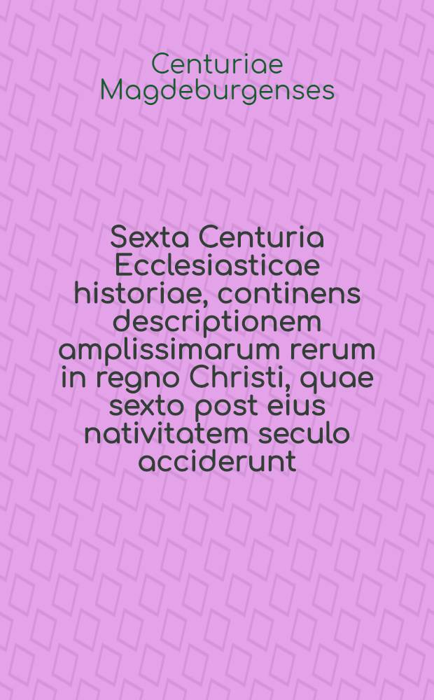 Sexta Centuria Ecclesiasticae historiae, continens descriptionem amplissimarum rerum in regno Christi, quae sexto post eius nativitatem seculo acciderunt ... : Eodem ordine, diligentia & fide, quo superiores Centuriae, ex vetustis & probatis historicis, patribus, & alijs scriptoribus: In exilio per autores contexta: Acceßit rerum verborumque in hac Centuria praecipue memorabilium, tum locorum scripturae explicatorum geminus index