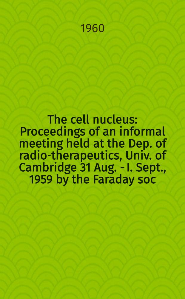 The cell nucleus : Proceedings of an informal meeting held at the Dep. of radio-therapeutics, Univ. of Cambridge 31 Aug. - I. Sept., 1959 by the Faraday soc