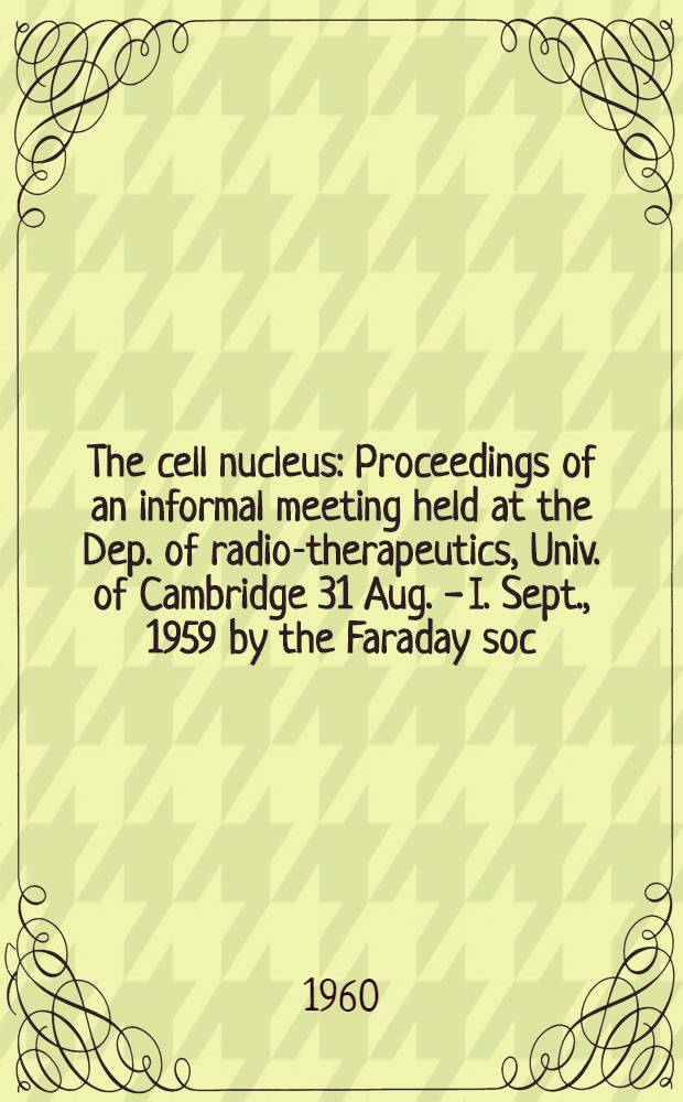 The cell nucleus : Proceedings of an informal meeting held at the Dep. of radio-therapeutics, Univ. of Cambridge 31 Aug. - I. Sept., 1959 by the Faraday soc