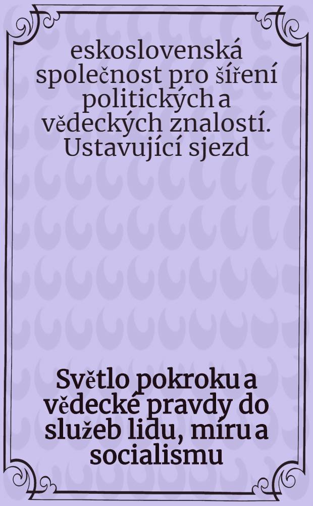 Světlo pokroku a vědecké pravdy do služeb lidu, míru a socialismu : Dokumenty z celostátního ustavujícího sjezdu Československé společnosti pro siření politických a vědeckých znalostí v Praze dne 21 a 22 června 1952