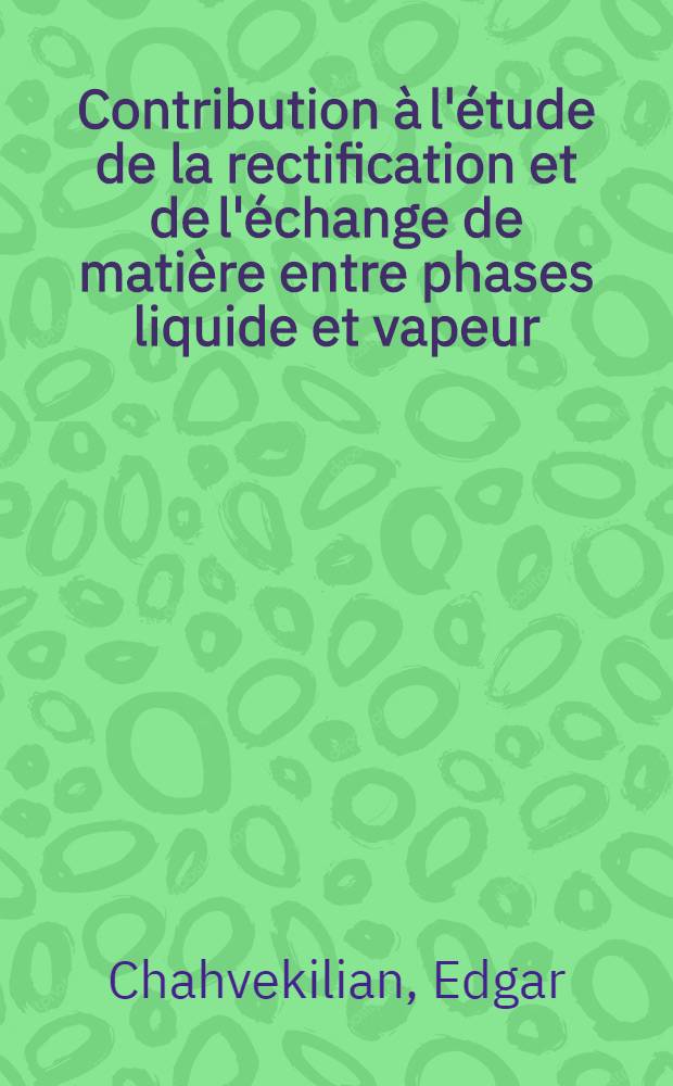 Contribution à l'étude de la rectification et de l'échange de matière entre phases liquide et vapeur: 1-re thèse; Propositions données par la Faculté: 2-e thèse: Thèses présentées à ... l'Univ. de Paris pour obtenir le grade de docteur ès sciences physiques / par Edgar Chahvekilian
