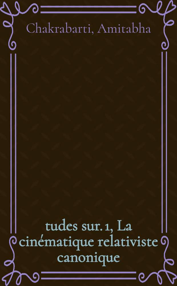 Études sur. 1, La cinématique relativiste canonique (1-re partie). 2, Le couplage de 3 moments angulaires (2-e partie): 1-re thèse; Propositions données par la Faculté: 2-e thèse: Thèses présentées à la Faculté des sciences de l'Univ. de Paris ... / par Amitabha Chakrabarti