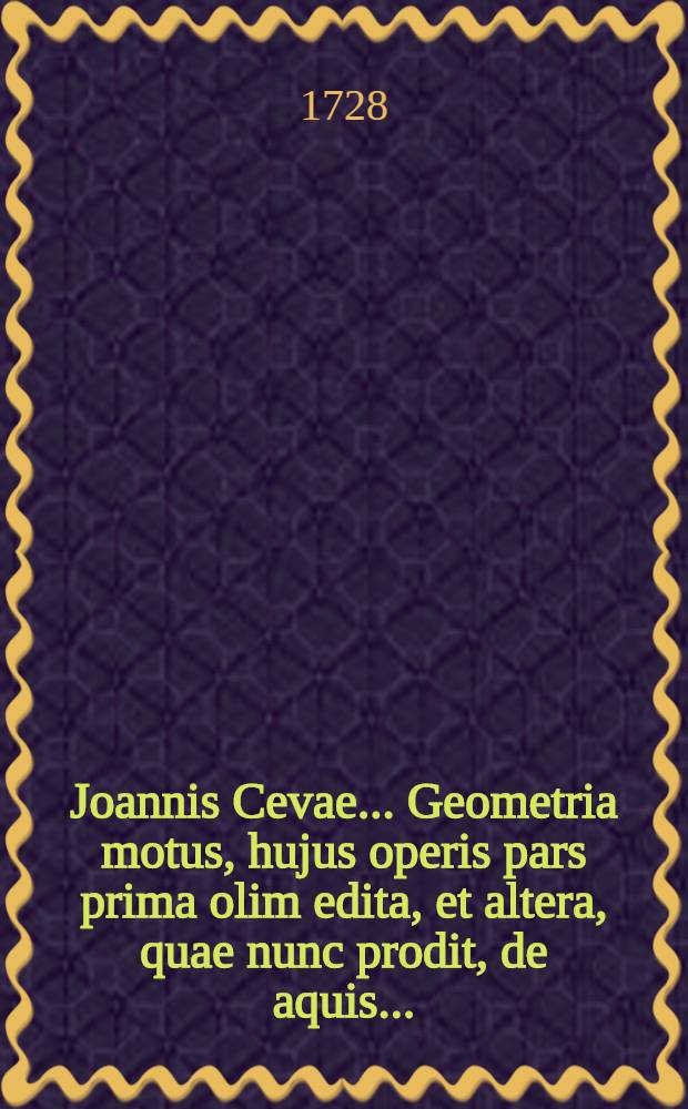 Joannis Cevae ... Geometria motus, hujus operis pars prima olim edita, et altera, quae nunc prodit, de aquis ... : Subnectitur ad molis complementum appendix, in qua juxta novam hanc methodum explanantur casus omnes cujusdam geometrici problematis &egrave; tribus, quae olim geometris auctor proposuit ..