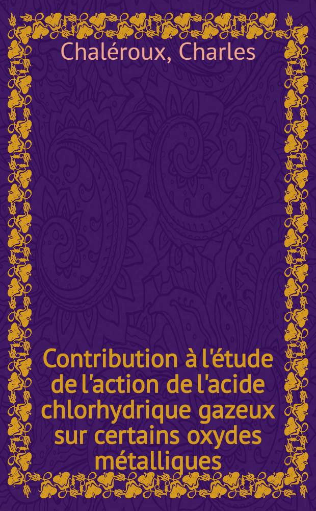 Contribution &agrave; l'&eacute;tude de l'action de l'acide chlorhydrique gazeux sur certains oxydes m&eacute;talliques: 1-re th&egrave;se; Propositions donn&eacute;es par la Facult&eacute;: 2-e th&egrave;se: Th&egrave;ses pr&eacute;sent&eacute;es &agrave; ... l'Univ. de Paris ... / par Charles Chal&eacute;roux