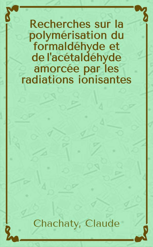Recherches sur la polymérisation du formaldéhyde et de l'acétaldéhyde amorcée par les radiations ionisantes: 1-re thèse; Propositions données par la Faculté: 2-e thèse: Thèses présentées à la Faculté des sciences de l'Univ. de Paris ... / par Claude Chachaty