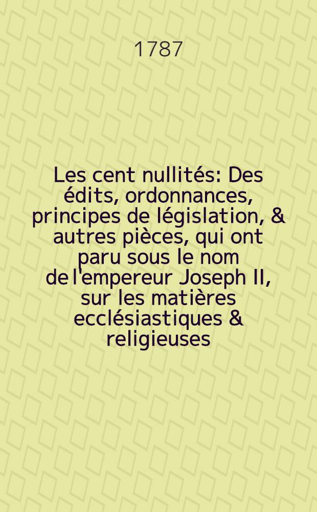 Les cent nullit&eacute;s : Des &eacute;dits, ordonnances, principes de l&eacute;gislation, & autres pi&egrave;ces, qui ont paru sous le nom de l'empereur Joseph II, sur les mati&egrave;res eccl&eacute;siastiques & religieuses, jusqu'au 28 sept. 1784, adress&eacute;es &agrave; l'empereur lui-m&ecirc;me