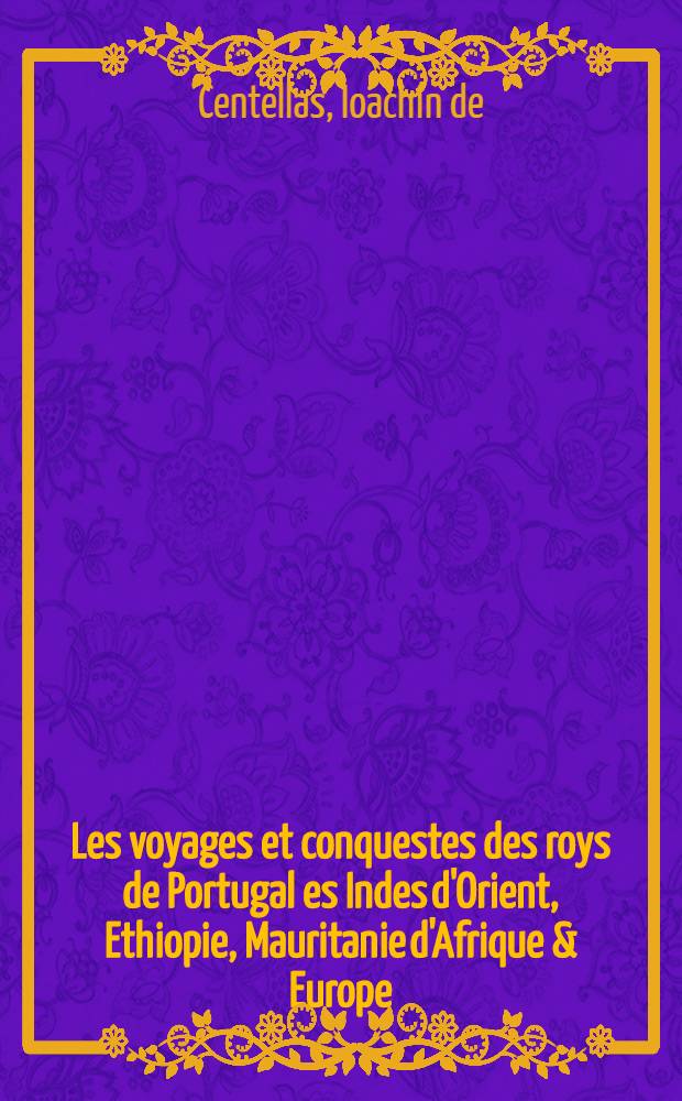 Les voyages et conquestes des roys de Portugal es Indes d'Orient, Ethiopie, Mauritanie d'Afrique & Europe : Avec l'origine, succession & descente de leurs maisons, iusques au sereniss Sebastian, naguères atterré en la bataille qu'il eust. contre le Roy de Fez. Plus une description des pays. Causes & progrez des guerres. Entier discours de la bataille. La harangue faite aux seigneurs, capitaines & soldats de l'armée chrestiennes, auparauant que combatre. Des roys & seigneurs yoccistant d'une part que d'autre, & de l'honneur funèbre fait au susdit roy, en Portugal. Le tout recueilly de fidèles tésmoings, & mémoires du sieur Ioachin de Centellas ..