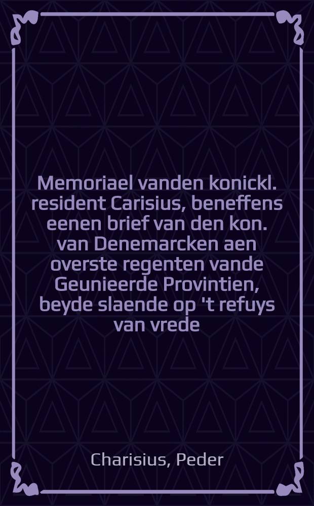 Memoriael vanden konickl. resident Carisius, beneffens eenen brief van den kon. van Denemarcken aen overste regenten vande Geunieerde Provintien, beyde slaende op 't refuys van vrede, ende de snorssige antwoorde van kon. van Sweden aen de heeren gedeputeerde van dien staet : Mitsgaders een brief daer toe relatijf vande nederlandtsche heeren gedeputeerde, klagende over de schandaleuse en onstichtelicke bejegeninge van den koning van Sweden, & c