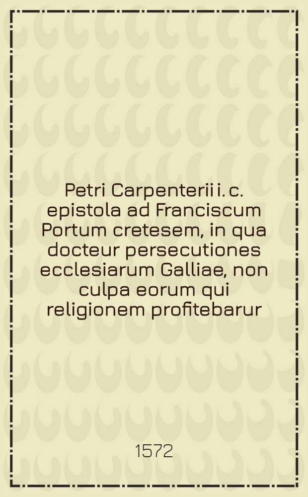 Petri Carpenterii i. c. epistola ad Franciscum Portum cretesem, in qua docteur persecutiones ecclesiarum Galliae, non culpa eorum qui religionem profitebarur, sed eorum qui factionem & conspirationem (quae caussa appellabatur) fouebãt accidisse