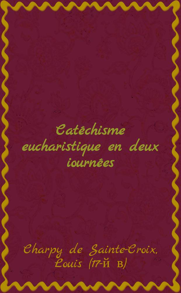 Catéchisme eucharistique en deux iournées: la première explique le mystère de l'eucharistie sacrement, la seconde explique le mystère de l'eucharistie sacrifice