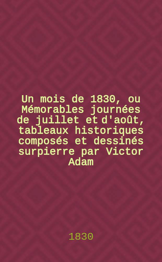 Un mois de 1830, ou Mémorables journées de juillet et d'août, tableaux historiques composés et dessinés surpierre par Victor Adam; accompagnés d'un texte français et anglais, et précédés du précis de la r