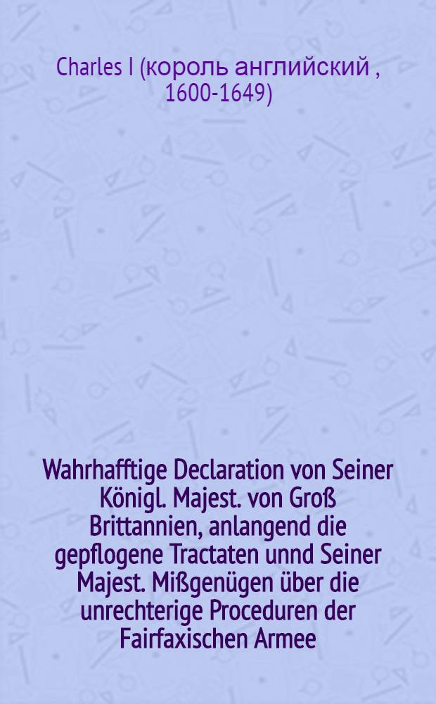 Wahrhafftige Declaration von Seiner Königl. Majest. von Groß Brittannien, anlangend die gepflogene Tractaten unnd Seiner Majest. Mißgenügen über die unrechterige Proceduren der Fairfaxischen Armee, wenig Stunden vor seinem Tode durch den König an einen seiner Diener dageben, solches zu publiciren, die Gemeine damit zu vergnügen : Aus der Englisch- und Holländischen Sprach ins Teutsche übersetzet