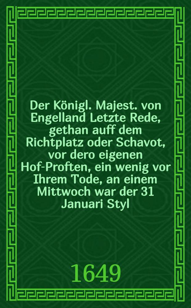 Der Königl. Majest. von Engelland Letzte Rede, gethan auff dem Richtplatz oder Schavot, vor dero eigenen Hof-Proften, ein wenig vor Ihrem Tode, an einem Mittwoch war der 31 Januari Styl. Vet. Anno 1649, auch eine particular Erzehlung von dero Gang nach dem Richt=Platz