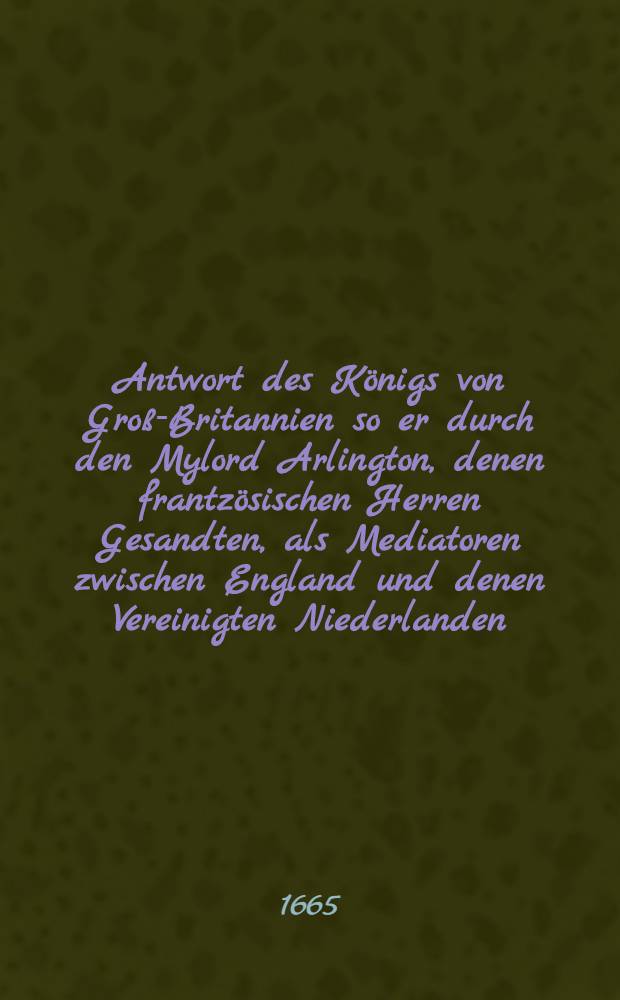 Antwort des Königs von Groß-Britannien so er durch den Mylord Arlington, denen frantzösischen Herren Gesandten, als Mediatoren zwischen England und denen Vereinigten Niederlanden, geben laßen