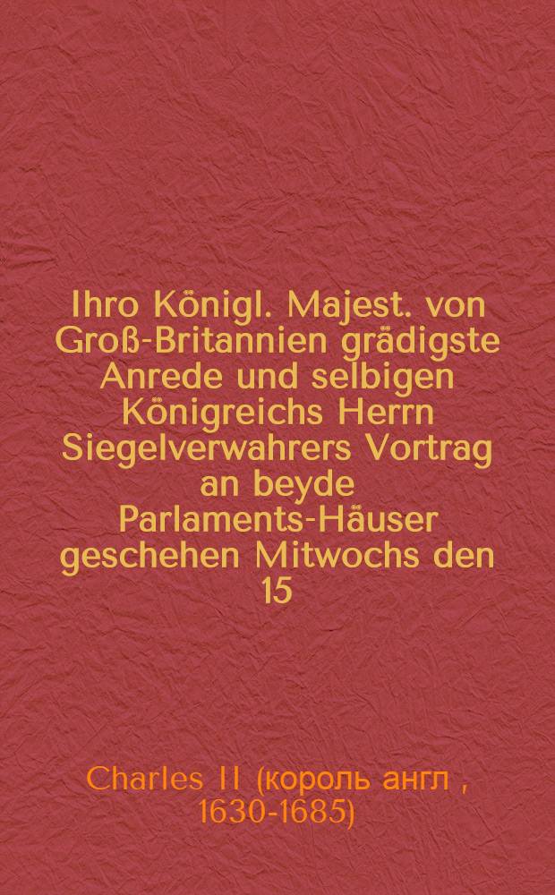 Ihro Königl. Majest. von Groß-Britannien grädigste Anrede und selbigen Königreichs Herrn Siegelverwahrers Vortrag an beyde Parlaments-Häuser geschehen Mitwochs den 15. October 1675