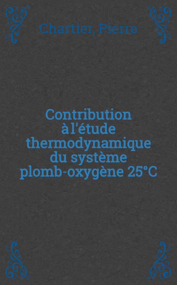 Contribution à l'étude thermodynamique du système plomb-oxygène 25°C: 1-re thèse; Propositions données par la Faculté: 2-e thèse: Thèses présentées à la Faculté des sciences de l'Univ. de Strasbourg ... / par Pierre Chartier ..