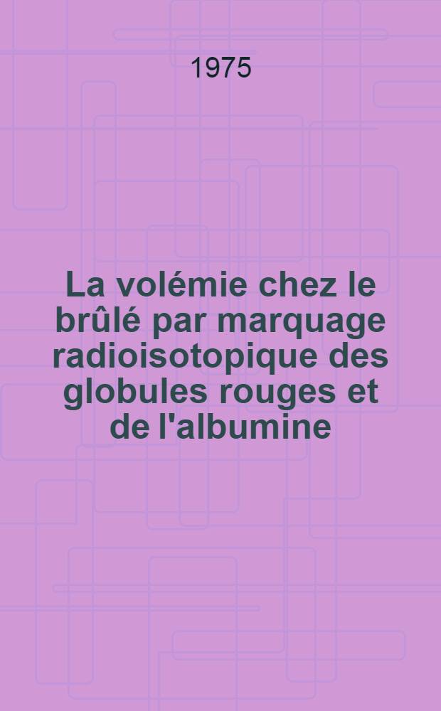 La vol&eacute;mie chez le br&ucirc;l&eacute; par marquage radioisotopique des globules rouges et de l'albumine : Th&egrave;se ..