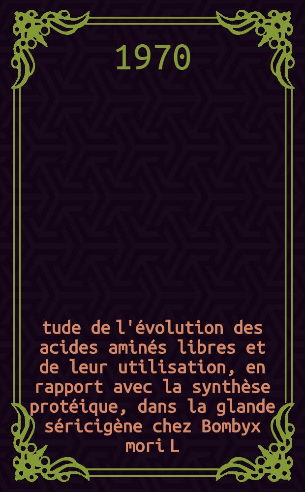 Étude de l'évolution des acides aminés libres et de leur utilisation, en rapport avec la synthèse protéique, dans la glande séricigène chez Bombyx mori L. : Thèse prés. à la Fac. des sciences de Lyon ..